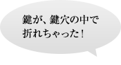 鍵が、鍵穴の中で折れちゃった！